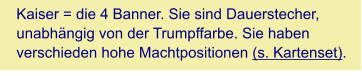 Kaiser = die 4 Banner. Sie sind Dauerstecher, unabhängig von der Trumpffarbe. Sie haben verschieden hohe Machtpositionen (s. Kartenset).